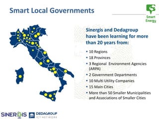 Smart Local Governments

                    Sinergis and Dedagroup
                    have been learning for more
                    than 20 years from:
                     10 Regions
                     18 Provinces
                     3 Regional Environment Agencies
                      (ARPA)
                     2 Government Departments
                     10 Multi Utility Companies
                     15 Main Cities
                     More than 50 Smaller Municipalities
                      and Associations of Smaller Cities
 
