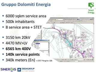 Gruppo Dolomiti Energia

 6000 sqkm service area
 500k inhabitants
 8 service area + STET

   3150 km 20kV
   4470 MV>LV
   6565 km 400V
   140k service points
   340k meters (En) + STET Pergine 18k
 