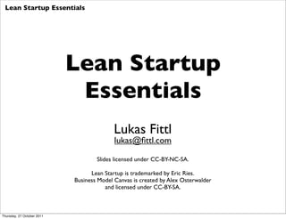 Lean Startup Essentials




                            Lean Startup
                             Essentials
                                           Lukas Fittl
                                           lukas@ﬁttl.com

                                    Slides licensed under CC-BY-NC-SA.

                                  Lean Startup is trademarked by Eric Ries.
                            Business Model Canvas is created by Alex Osterwalder
                                       and licensed under CC-BY-SA.



Thursday, 27 October 2011
 