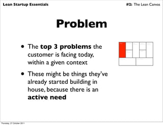 Lean Startup Essentials                                                   #2: The Lean Canvas




                                      Problem
                    • The top 3 problems the
                                                          Problem          Key Activities   Value          Customer        Customer
                                                                                            Proposition    Relationships   Segments




                            customer is facing today,
                                                                           Key                             Channels
                                                                           Resources




                            within a given context
                                                          Cost Structure                            Revenue Streams




                    • These might be things they’ve
                            already started building in
                            house, because there is an
                            active need


Thursday, 27 October 2011
 