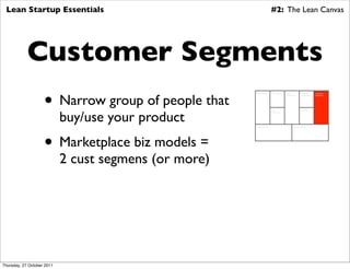 Lean Startup Essentials                                                #2: The Lean Canvas




            Customer Segments
                    • Narrow group of people that
                                                       Key Partners     Key Activities   Value          Customer        Customer
                                                                                         Proposition    Relationships   Segments




                            buy/use your product
                                                                        Key                             Channels
                                                                        Resources




                                                       Cost Structure                            Revenue Streams




                    • Marketplace biz models =
                            2 cust segmens (or more)




Thursday, 27 October 2011
 