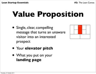 Lean Startup Essentials                                                     #2: The Lean Canvas




                     Value Proposition
                    • Single, clear, compelling
                                                            Key Partners     Key Activities   Value          Customer        Customer
                                                                                              Proposition    Relationships   Segments




                            message that turns an unaware
                                                                             Key                             Channels
                                                                             Resources




                            visitor into an interested
                                                            Cost Structure                            Revenue Streams




                            prospect
                    • Your elevator pitch
                    • What you put on your
                            landing page


Thursday, 27 October 2011
 