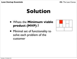 Lean Startup Essentials                                                 #2: The Lean Canvas




                                      Solution
                    • Whats the Minimum viable
                                                        Key Partners     Key Activities   Value          Customer        Customer
                                                                                          Proposition    Relationships   Segments




                            product (MVP) ?
                                                                         Key                             Channels
                                                                         Resources




                                                        Cost Structure                            Revenue Streams




                    • Minimal set of functionality to
                            solve each problem of the
                            customer




Thursday, 27 October 2011
 