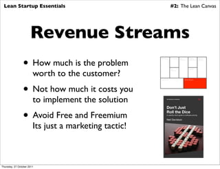 Lean Startup Essentials                                                #2: The Lean Canvas




                      Revenue Streams
                • How much is the problem
                                                       Key Partners     Key Activities   Value          Customer        Customer
                                                                                         Proposition    Relationships   Segments




                        worth to the customer?
                                                                        Key                             Channels
                                                                        Resources




                                                       Cost Structure                            Revenue Streams




                • Not how much it costs you
                        to implement the solution
                • Avoid Free and Freemium
                        Its just a marketing tactic!



Thursday, 27 October 2011
 