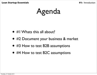 Lean Startup Essentials                                   #1: Introduction



                                 Agenda

                    • #1 Whats this all about?
                    • #2 Document your business & market
                    • #3 How to test B2B assumptions
                    • #4 How to test B2C assumptions

Thursday, 27 October 2011
 