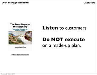 Lean Startup Essentials                                     Literature




                                           Listen to customers.

                                           Do NOT execute
                                           on a made-up plan.
                   http://steveblank.com




Thursday, 27 October 2011
 