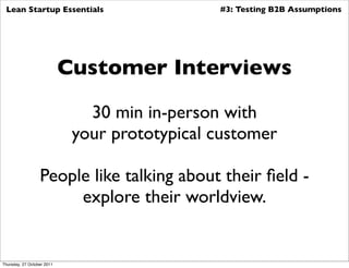 Lean Startup Essentials                       #3: Testing B2B Assumptions




                            Customer Interviews

                               30 min in-person with
                             your prototypical customer

                  People like talking about their ﬁeld -
                       explore their worldview.


Thursday, 27 October 2011
 