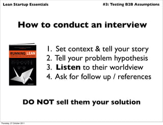Lean Startup Essentials                       #3: Testing B2B Assumptions




                 How to conduct an interview

                            1.   Set context & tell your story
                            2.   Tell your problem hypothesis
                            3.   Listen to their worldview
                            4.   Ask for follow up / references


                      DO NOT sell them your solution

Thursday, 27 October 2011
 
