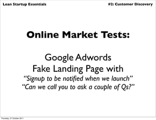 Lean Startup Essentials                             #2: Customer Discovery




                            Online Market Tests:

                                Google Adwords
                             Fake Landing Page with
                        “Signup to be notiﬁed when we launch”
                       “Can we call you to ask a couple of Qs?”



Thursday, 27 October 2011
 