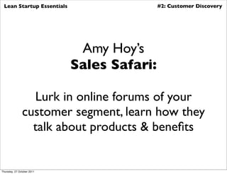 Lean Startup Essentials                    #2: Customer Discovery




                             Amy Hoy’s
                            Sales Safari:

                 Lurk in online forums of your
               customer segment, learn how they
                 talk about products & beneﬁts


Thursday, 27 October 2011
 