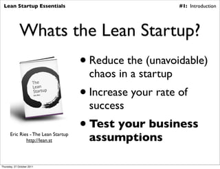 Lean Startup Essentials                                    #1: Introduction




              Whats the Lean Startup?
                                     • Reduce the (unavoidable)
                                       chaos in a startup
                                     • Increase your rate of
                                       success
                                     • Test your business
      Eric Ries - The Lean Startup
              http://lean.st           assumptions

Thursday, 27 October 2011
 