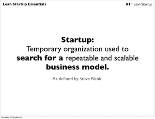 Lean Startup Essentials                                #1: Lean Startup




                             Startup:
                   Temporary organization used to
                 search for a repeatable and scalable
                         business model.
                            As deﬁned by Steve Blank.




Thursday, 27 October 2011
 