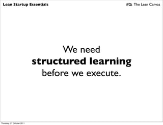 Lean Startup Essentials                      #2: The Lean Canvas




                                   We need
                            structured learning
                              before we execute.



Thursday, 27 October 2011
 