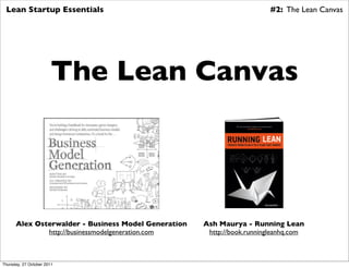 Lean Startup Essentials                                                #2: The Lean Canvas




                       The Lean Canvas




      Alex Osterwalder - Business Model Generation   Ash Maurya - Running Lean
              http://businessmodelgeneration.com      http://book.runningleanhq.com



Thursday, 27 October 2011
 