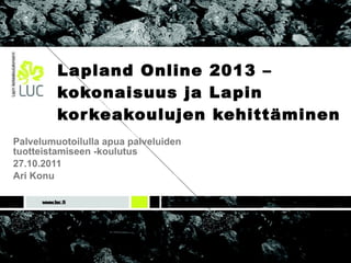 Lapland Online 2013 –kokonaisuus ja Lapin korkeakoulujen kehittäminen Palvelumuotoilulla apua palveluiden  tuotteistamiseen -koulutus 27.10.2011 Ari Konu 