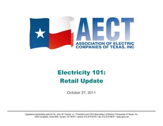 Electricity 101:
                                     Retail Update 

                                               October 27, 2011!




Legislative advertising paid for by: John W. Fainter, Jr. • President and CEO Association of Electric Companies of Texas, Inc.
           1005 Congress, Suite 600 • Austin, TX 78701 • phone 512-474-6725 • fax 512-474-9670 • www.aect.net
 