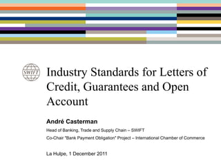 Industry Standards for Letters of
Credit, Guarantees and Open
Account
André Casterman
Head of Banking, Trade and Supply Chain – SWIFT
Co-Chair "Bank Payment Obligation" Project – International Chamber of Commerce


La Hulpe, 1 December 2011
 