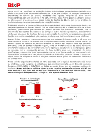 ajuste no mix de captações e da ampliação da base de investidores, privilegiando modalidades com
menor custo como LCAs e CDBs em detrimento de DPGEs, por exemplo. Tal elevação acompanha o
crescimento da carteira de crédito, mantendo uma liquidez adequada ao atual cenário
macroeconômico, com um caixa livre de R$ 914,1 milhões. Desta forma, podemos utilizar o espaço
de alavancagem proporcionado por nosso Índice de Basileia de 21,1%, com novos créditos de
melhor qualidade, sem grandes pressões de captação imediata.
Importante ressaltar a constante preocupação da gestão com a estrutura de custos do Banco: As
despesas operacionais líquidas, mesmo com as novas contratações e a reestruturação de nossas
atividades, permanecem praticamente no mesmo patamar dos trimestres anteriores, com o
crescimento das receitas de prestações de serviços e outras receitas operacionais, especialmente
vindas das atividades da Serglobal Cereais. A combinação do equilíbrio nas despesas operacionais
líquidas e do melhor resultado de intermediação produziu uma ligeira melhora em nossa eficiência.
Apesar destas conquistas, estamos no começo de um processo de transformação e há ainda um
bom caminho a percorrer para atingirmos os objetivos determinados pelo atual time de gestão. A
carteira gerada no decorrer do terceiro trimestre irá revelar seu impacto ainda nos próximos
trimestres, tanto em termos de receita de juros, como em melhor qualidade de crédito resultando
em menor necessidade de provisionamento. Novas operações estruturadas e a ampliação da gama
de serviços, com a consequente geração de fees, também ainda não impactaram de forma
significativa a nossa receita, posto que necessitam de um prazo de maturação um pouco mais longo.
Nossos novos gerentes comerciais apenas começaram a desenvolver os novos clientes, o que requer
algum tempo até atingirem a eficiência desejada tanto em receita quanto em incremento no número
de clientes ativos.
Nesse sentido, seguimos trabalhando em ritmo acelerado com o objetivo de melhorar nosso índice
de eficiência, nossas margens e a rentabilidade que consideramos muito aquém de nosso potencial.
Buscamos EXCELÊNCIA e INOVAÇÃO em todas as nossas áreas, em um processo contínuo de
melhoria. Nosso objetivo, a médio e longo prazos, consiste em transformarmos o BI&P em
uma referência do setor em termos de crescimento e rentabilidade sustentáveis, com
claras vantagens competitivas e “franquias” nos nossos mercados alvo.


                      Resultado de Intermediação                    Margem Financeira Líquida
                       Financeira antes de PDD                           Ajustada (NIMa)
                                           45,0
                        37,4
                                                                                            6,3%
        R$ Milhões




                                                                     5,2%



                       2T11                3T11                      2T11                   3T11
                     Índice de Eficiência Recorrente                        Lucro Líquido


                       75,8%
                                           71,2%
                                                       R$ Milhões




                                                                      5,1                   7,3



                        2T11               3T11                      2T11                   3T11




                                                                                                   4/20
 