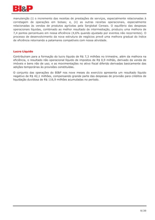 manutenção (i) o incremento das receitas de prestações de serviços, especialmente relacionadas à
corretagem de operações em bolsas; e, (ii) as outras receitas operacionais, especialmente
relacionadas às vendas de produtos agrícolas pela Serglobal Cereais. O equilíbrio das despesas
operacionais líquidas, combinado ao melhor resultado de intermediação, produziu uma melhora de
7,4 pontos percentuais em nossa eficiência (4,6% quando ajustado por eventos não recorrentes). O
processo de desenvolvimento da nova estrutura de negócios prevê uma melhora gradual do índice
de eficiência retornando a patamares compatíveis com nossa atividade.



Lucro Líquido
Contribuíram para a formação do lucro líquido de R$ 7,3 milhões no trimestre, além da melhora na
eficiência, o resultado não operacional líquido de impostos de R$ 0,9 milhão, derivado da venda de
imóveis e bens não de uso; e as movimentações no ativo fiscal diferido derivadas basicamente das
adições temporárias às provisões constituídas.

O conjunto das operações do BI&P nos nove meses do exercício apresenta um resultado líquido
negativo de R$ 42,1 milhões, compensando grande parte das despesas de provisão para créditos de
liquidação duvidosa de R$ 116,9 milhões acumuladas no período.




                                                                                             8/20
 