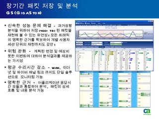 장기간 패킷 저장 및 분석 GS(GigaStor) 신속한 성능 문제 해결   -  과거상황 분석을 위하여 저장 (400+ TB) 된 패킷을 재현해 볼 수 있는 유연성 ( 모든 트래픽의 명확한 근거를 확보하여 개별 사용자 세션 단위의 재현까지도 감안 ) 위험 완화  -  계획된 변경 및 예상치 못한 이벤트에 대하여 분석결과를 제공하는 가시성 평균 수리시간 감소  -  WAN,  이더넷 및 파이버 채널 링크 까지도 단일 솔루션으로  모니터링 가능 명확한 근거  -   어플리케이션 응답시간 모듈과 통합하여 분석 ,  패킷의 상세 흐름 및 내용 분석 가능 