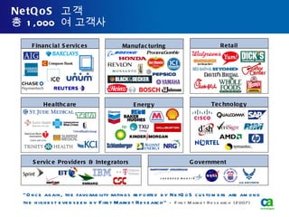 NetQoS  고객 총  1,000  여 고객사 Financial Services Healthcare Retail Technology Service Providers & Integrators Manufacturing Energy Government “ Once again, the favorability ratings reported by NetQoS customers are among the highest ever seen by First Market Research”  - First Market Research (2007)  