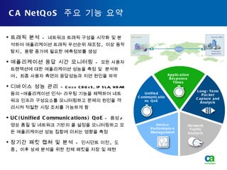 CA NetQoS  주요 기능 요약 트래픽 분석   -  네트워크 트래픽 구성을 시각화 및 분석하여 애플리케이션 트래픽 우선순위 재조정 ,  이상 동작 탐지 ,  용량 증가에 필요한 예측정보를 생성 애플리케이션 응답 시간 모니터링   -  모든 사용자 트랜잭션에 대한 애플리케이션 성능을 측정 및  분석하여 ,  최종 사용자 측면의 응답성능과 지연 원인을 파악 디바이스 성능 관리   - Cisco CBQoS, IP SLA, NBAR  등의 “애플리케이션 인식” 라우팅 기능을 채택하여 네트워크 인프라 구성요소를 모니터링하고 문제의 원인을 격리시켜 적절한 시정 조치를 가능하게 함 UC(Unified Communications) QoE  -  음성 / 영상 품질 및 네트워크 기반의 콜 설정을 모니터링하고 모든 애플리케이션 성능 집합에 미치는 영향을 측정 장기간 패킷 캡쳐 및 분석   -  인시던트 이전 ,  도중 ,  이후 상세 분석을 위한 전체 패킷을 저장 및 재현 Long-Term Packet Capture and Analysis Network Traffic Analysis Device Performance Management Application Response Times Unified Communications QoE 
