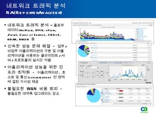 네트워크 트래픽 분석 RA(ReporterAnalyzer) 네트워크 트래픽 분석  –  플로우 데이터 (NetFlow, IPFIX, sFlow, jFlow), Class of Service, CBQoS, NBAR, RMON  등 신속한 성능 문제 해결  -   업무 / 비업무 어플리케이션의 구분 및 어플리케이션을 사용하는 클라이언트 / 서버 / 프로토콜의 실시간 식별 어플리케이션 성능을 위한 인프라 최적화  -   어플리케이션 ,  호스트 및 통신 (conversation)  전 영역에 걸친 가시성 제공 불필요한  WAN  비용 회피  -  불필요한 대역폭 업그레이드 감소 