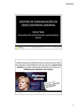 31/10/2011




      GESTIÓN DE COMUNICACIÓN EN
       CRISIS SANITARIAS AGRARIAS

                       Irene Tato
   Consultora de comunicación sociosanitaria
                           @itato



                     28 Octubre 2011                 Almería




 Estamos aquí para entender por qué se actuó como se actuó
por culpa de la cepa 0104 de E.coli, que causó una grave crisis
  sanitaria y la mayor intoxicación alimentaria en Europa con
            4.000 personas afectadas y 46 muertes.




   31/10/2011                Irene Tato                    2




                                                                          1
 