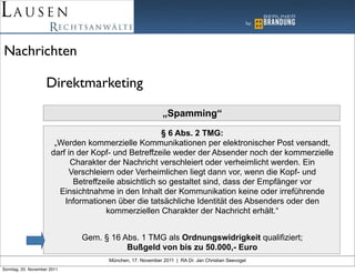 Nachrichten

                    Direktmarketing

                                                           „Spamming“
                                                       § 6 Abs. 2 TMG:
                       „Werden kommerzielle Kommunikationen per elektronischer Post versandt,
                      darf in der Kopf- und Betreffzeile weder der Absender noch der kommerzielle
                            Charakter der Nachricht verschleiert oder verheimlicht werden. Ein
                           Verschleiern oder Verheimlichen liegt dann vor, wenn die Kopf- und
                             Betreffzeile absichtlich so gestaltet sind, dass der Empfänger vor
                        Einsichtnahme in den Inhalt der Kommunikation keine oder irreführende
                          Informationen über die tatsächliche Identität des Absenders oder den
                                      kommerziellen Charakter der Nachricht erhält.“


                              Gem. § 16 Abs. 1 TMG als Ordnungswidrigkeit qualifiziert;
                                         Bußgeld von bis zu 50.000,- Euro
                                     München, 17. November 2011 | RA Dr. Jan Christian Seevogel
Sonntag, 20. November 2011
 