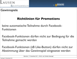 Gewinnspiele

                             Richtlinien für Promotions

   keine automatische Teilnahme durch Facebook-
   Funktionen

   Facebook-Funktionen dürfen nicht zur Bedingung für die
   Teilnahme gemacht werden

   Facebook-Funktionen (zB Like-Button) dürfen nicht zur
   Abstimmung über das Gewinnspiel eingesetzt werden
                                München, 17. November 2011 | RA Dr. Jan Christian Seevogel
Sonntag, 20. November 2011
 