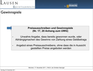 Gewinnspiele



                                      Preisausschreiben und Gewinnspiele
                                          (Nr. 17, 20 Anhang zum UWG)

                    -           Unwahre Angabe, dass bereits gewonnen wurde, oder
                             Abhängigmachen des Gewinns von Zahlung eines Geldbetrags

                    -        Angebot eines Preisausschreibens, ohne dass die in Aussicht
                                         gestellten Preise angeboten werden




                                       München, 17. November 2011 | RA Dr. Jan Christian Seevogel
Sonntag, 20. November 2011
 