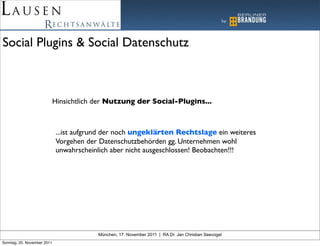 Social Plugins & Social Datenschutz



                             Hinsichtlich der Nutzung der Social-Plugins...



                             ...ist aufgrund der noch ungeklärten Rechtslage ein weiteres
                             Vorgehen der Datenschutzbehörden gg. Unternehmen wohl
                             unwahrscheinlich aber nicht ausgeschlossen! Beobachten!!!




                                          München, 17. November 2011 | RA Dr. Jan Christian Seevogel
Sonntag, 20. November 2011
 