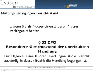 Nutzungsbedingungen: Gerichtsstand


                ...wenn Sie als Nutzer einen anderen Nutzer
                verklagen möchten:


                             § 32 ZPO
       Besonderer Gerichtsstand der unerlaubten
                            Handlung
      Für Klagen aus unerlaubten Handlungen ist das Gericht
      zuständig, in dessen Bezirk die Handlung begangen ist.
                             München, 17. November 2011 | RA Dr. Jan Christian Seevogel
Sonntag, 20. November 2011
 