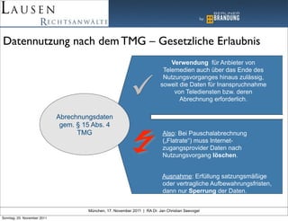 Datennutzung nach dem TMG – Gesetzliche Erlaubnis
                                                                               Verwendung für Anbieter von
                                                                            Telemedien auch über das Ende des
                                                                            Nutzungsvorganges hinaus zulässig,
                                                                           soweit die Daten für Inanspruchnahme
                                                                                von Telediensten bzw. deren
                                                                                  Abrechnung erforderlich.

                             Abrechnungsdaten
                              gem. § 15 Abs. 4
                                   TMG                                      Also: Bei Pauschalabrechnung
                                                                            („Flatrate“) muss Internet-
                                                                            zugangsprovider Daten nach
                                                                            Nutzungsvorgang löschen.


                                                                            Ausnahme: Erfüllung satzungsmäßige
                                                                            oder vertragliche Aufbewahrungsfristen,
                                                                            dann nur Sperrung der Daten.


                                      München, 17. November 2011 | RA Dr. Jan Christian Seevogel
Sonntag, 20. November 2011
 