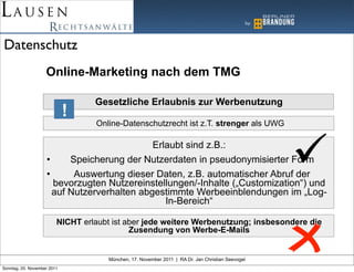 Datenschutz
                    Online-Marketing nach dem TMG

                                  Gesetzliche Erlaubnis zur Werbenutzung
                             !
                                  Online-Datenschutzrecht ist z.T. strenger als UWG

                                             Erlaubt sind z.B.:
                    •     Speicherung der Nutzerdaten in pseudonymisierter Form
                    •      Auswertung dieser Daten, z.B. automatischer Abruf der
                      bevorzugten Nutzereinstellungen/-Inhalte („Customization“) und
                      auf Nutzerverhalten abgestimmte Werbeeinblendungen im „Log-
                                                In-Bereich“

                         NICHT erlaubt ist aber jede weitere Werbenutzung; insbesondere die
                                            Zusendung von Werbe-E-Mails


                                      München, 17. November 2011 | RA Dr. Jan Christian Seevogel
Sonntag, 20. November 2011
 
