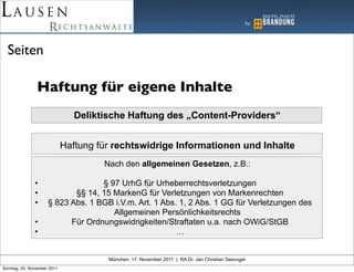 Seiten

                Haftung für eigene Inhalte
                                Deliktische Haftung des „Content-Providers“


                             Haftung für rechtswidrige Informationen und Inhalte
                                      Nach den allgemeinen Gesetzen, z.B.:

               •                   § 97 UrhG für Urheberrechtsverletzungen
               •            §§ 14, 15 MarkenG für Verletzungen von Markenrechten
               •     § 823 Abs. 1 BGB i.V.m. Art. 1 Abs. 1, 2 Abs. 1 GG für Verletzungen des
                                      Allgemeinen Persönlichkeitsrechts
               •           Für Ordnungswidrigkeiten/Straftaten u.a. nach OWiG/StGB
               •                                        …


                                       München, 17. November 2011 | RA Dr. Jan Christian Seevogel
Sonntag, 20. November 2011
 