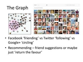 The Graph




• Facebook ‘friending’ vs Twitter ‘following’ vs
  Google+ ‘circling’
• Recommending – friend suggestions or maybe
  just ‘return the favour’
 