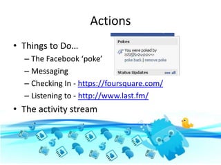 Actions
• Things to Do…
  – The Facebook ‘poke’
  – Messaging
  – Checking In - https://foursquare.com/
  – Listening to - http://www.last.fm/
• The activity stream
 