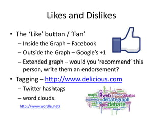 Likes and Dislikes
• The ‘Like’ button / ‘Fan’
  – Inside the Graph – Facebook
  – Outside the Graph – Google’s +1
  – Extended graph – would you ‘recommend’ this
    person, write them an endorsement?
• Tagging – http://www.delicious.com
  – Twitter hashtags
  – word clouds
   http://www.wordle.net/
 