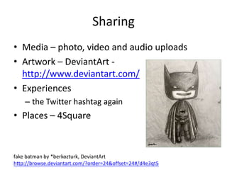 Sharing
• Media – photo, video and audio uploads
• Artwork – DeviantArt -
  http://www.deviantart.com/
• Experiences
    – the Twitter hashtag again
• Places – 4Square


fake batman by *berkozturk, DeviantArt
http://browse.deviantart.com/?order=24&offset=24#/d4e3qt5
 