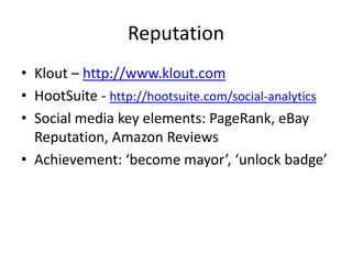 Reputation
• Klout – http://www.klout.com
• HootSuite - http://hootsuite.com/social-analytics
• Social media key elements: PageRank, eBay
  Reputation, Amazon Reviews
• Achievement: ‘become mayor’, ‘unlock badge’
 