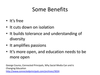 Some Benefits
• It’s free
• It cuts down on isolation
• It builds tolerance and understanding of
  diversity
• It amplifies passions
• It’s more open, and education needs to be
  more open
George Couros, Connected Principals, Why Social Media Can and Is
Changing Education
http://www.connectedprincipals.com/archives/3024
 