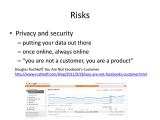 Risks
• Privacy and security
  – putting your data out there
  – once online, always online
  – “you are not a customer, you are a product”
 Douglas Rushkoff, You Are Not Facebook's Customer
 http://www.rushkoff.com/blog/2011/9/26/you-are-not-facebooks-customer.html
 