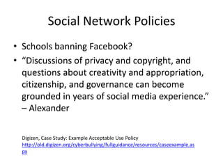 Social Network Policies
• Schools banning Facebook?
• “Discussions of privacy and copyright, and
  questions about creativity and appropriation,
  citizenship, and governance can become
  grounded in years of social media experience.”
  – Alexander

  Digizen, Case Study: Example Acceptable Use Policy
  http://old.digizen.org/cyberbullying/fullguidance/resources/caseexample.as
  px
 