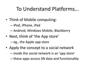 To Understand Platforms…
• Think of Mobile computing:
  – iPod, iPhone, iPad
  – Android, Windows Mobile, Blackberry
• Next, think of ‘the App store’
  – eg., the Apple app store
• Apply the concept to a social network
  – inside the social network is an ‘app store’
  – these apps access SN data and functionality
 