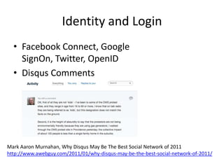 Identity and Login
  • Facebook Connect, Google
    SignOn, Twitter, OpenID
  • Disqus Comments




Mark Aaron Murnahan, Why Disqus May Be The Best Social Network of 2011
http://www.awebguy.com/2011/01/why-disqus-may-be-the-best-social-network-of-2011/
 