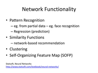Network Functionality
• Pattern Recognition
    – eg. from partial data – eg. face recognition
    – Regression (prediction)
• Similarity Functions
    – network-based recommendation
• Clustering
• Self-Organizing Feature Map (SOFP)
Statsoft, Neural Networks
http://www.statsoft.com/textbook/neural-networks/
 