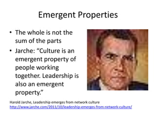 Emergent Properties
• The whole is not the
  sum of the parts
• Jarche: “Culture is an
  emergent property of
  people working
  together. Leadership is
  also an emergent
  property.”
Harold Jarche, Leadership emerges from network culture
http://www.jarche.com/2011/10/leadership-emerges-from-network-culture/
 