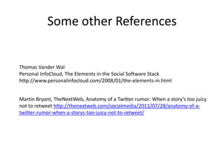 Some other References


Thomas Vander Wal
Personal InfoCloud, The Elements in the Social Software Stack
http://www.personalinfocloud.com/2008/01/the-elements-in.html


Martin Bryant, TheNextWeb, Anatomy of a Twitter rumor: When a story’s too juicy
not to retweet http://thenextweb.com/socialmedia/2011/07/28/anatomy-of-a-
twitter-rumor-when-a-storys-too-juicy-not-to-retweet/
 