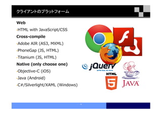 クライアントのプラットフォーム

Web
HTML with JavaScript/CSS
Cross-compile
Adobe AIR (AS3, MXML)
PhoneGap (JS, HTML)
Titanium (JS, HTML)
Native (only choose one)
Objective-C (iOS)
Java (Android)
C#/Silverlight/XAML (Windows)



                                10
 